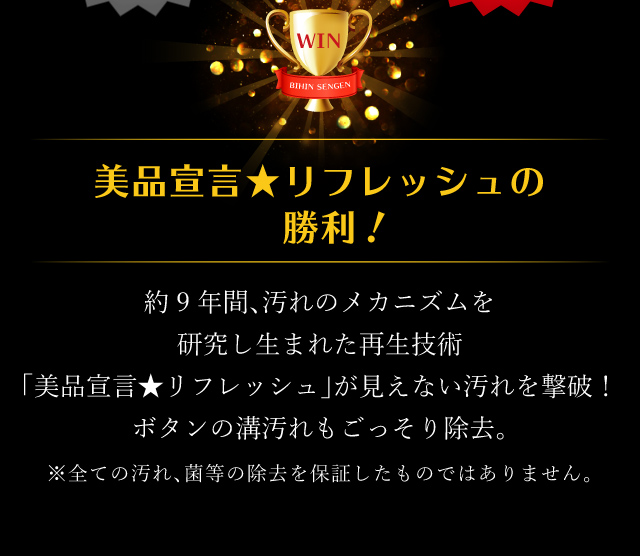 美品宣言★リフレッシュの勝利！約9年間、汚れのメカニズムを研究し生まれた再生技術「美品宣言★リフレッシュ」が見えない汚れを撃破！ボタンの溝汚れもごっそり除去。※全ての汚れ、菌等の除去を保証したものではありません。