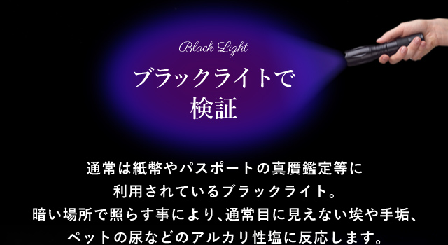 ブラックライトで検証 通常は紙幣やパスポートの真贋鑑定等に利用されているブラックライト。暗い場所で照らす事により、通常目に見えない埃や手垢、ペットの尿などのアルカリ性塩に反応します。